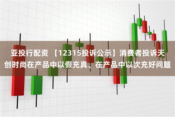 亚投行配资 【12315投诉公示】消费者投诉天创时尚在产品中以假充真、在产品中以次充好问题