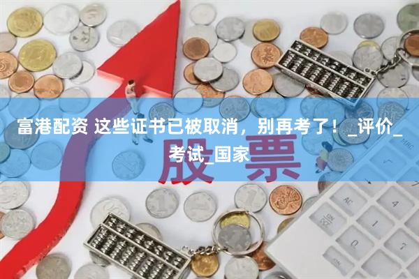 富港配资 这些证书已被取消，别再考了！_评价_考试_国家