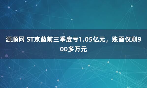源顺网 ST京蓝前三季度亏1.05亿元，账面仅剩900多万元