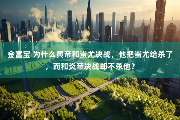 金富宝 为什么黄帝和蚩尤决战，他把蚩尤给杀了，而和炎帝决战却不杀他？