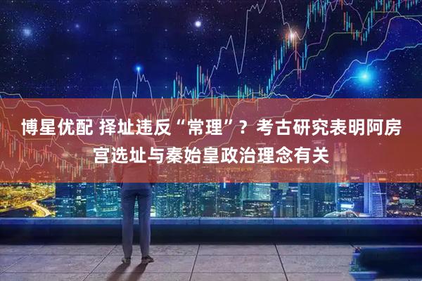 博星优配 择址违反“常理”？考古研究表明阿房宫选址与秦始皇政治理念有关