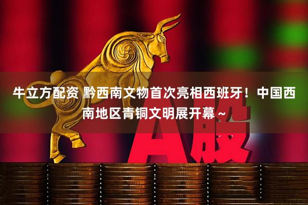牛立方配资 黔西南文物首次亮相西班牙！中国西南地区青铜文明展开幕～