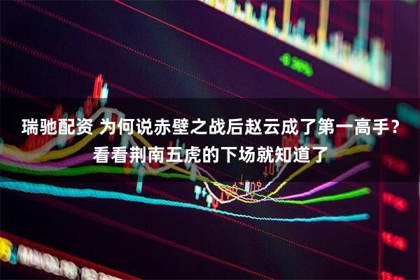 瑞驰配资 为何说赤壁之战后赵云成了第一高手？看看荆南五虎的下场就知道了