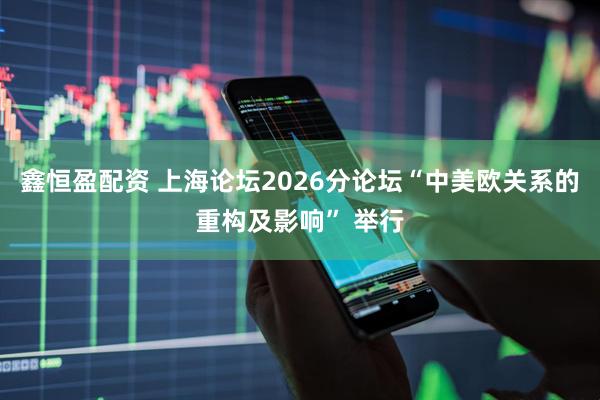 鑫恒盈配资 上海论坛2026分论坛“中美欧关系的重构及影响” 举行